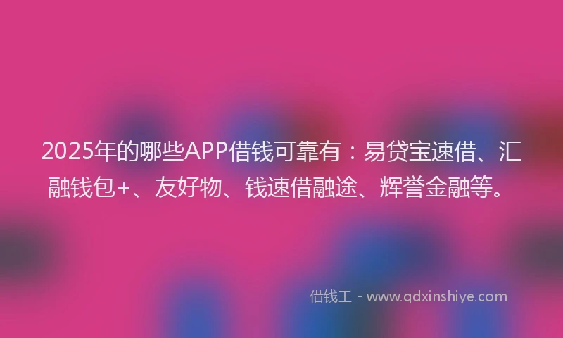 2025年的哪些APP借钱可靠有：易贷宝速借、汇融钱包+、友好物、钱速借融途、辉誉金融等。