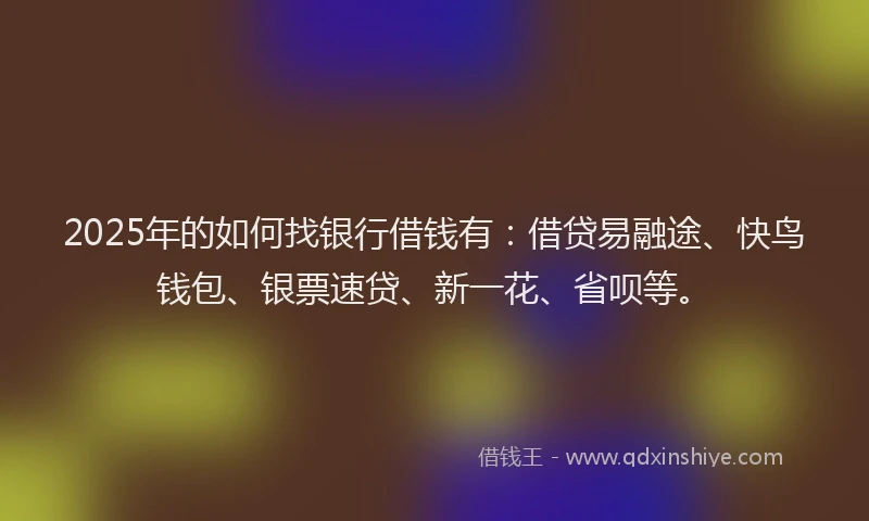 2025年的如何找银行借钱有：借贷易融途、快鸟钱包、银票速贷、新一花、省呗等。