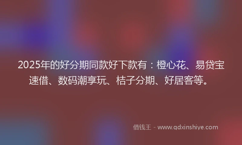 2025年的好分期同款好下款有：橙心花、易贷宝速借、数码潮享玩、桔子分期、好居客等。