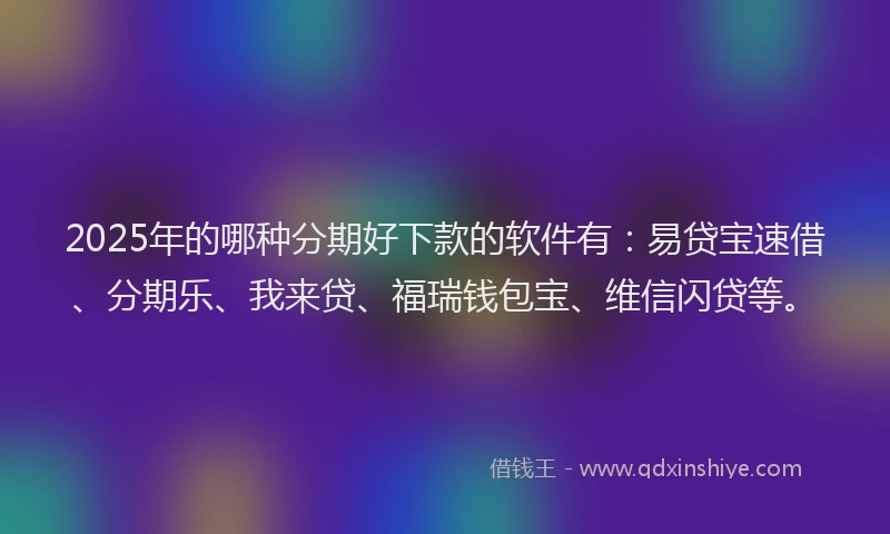 2025年的哪种分期好下款的软件有：易贷宝速借、分期乐、我来贷、福瑞钱包宝、维信闪贷等。