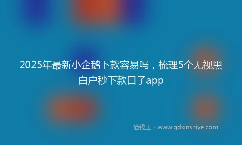2025年最新小企鹅下款容易吗，梳理5个无视黑白户秒下款口子app