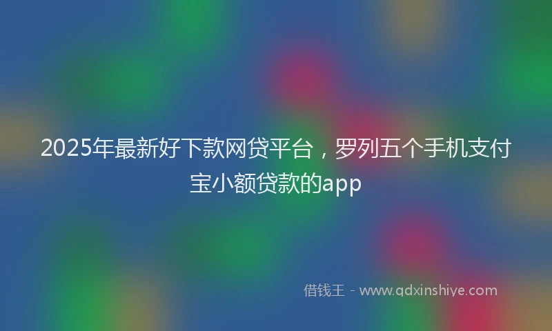 2025年最新好下款网贷平台，罗列五个手机支付宝小额贷款的app