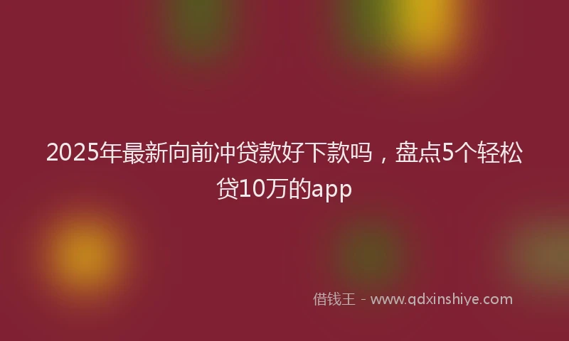 2025年最新向前冲贷款好下款吗，盘点5个轻松贷10万的app