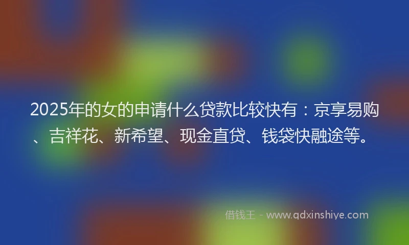 2025年的女的申请什么贷款比较快有：京享易购、吉祥花、新希望、现金直贷、钱袋快融途等。