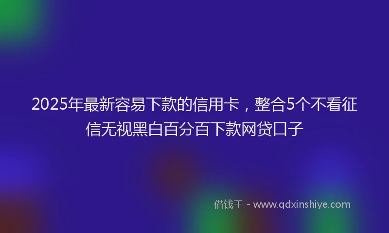 2025年最新容易下款的信用卡，整合5个不看征信无视黑白百分百下款网贷口子