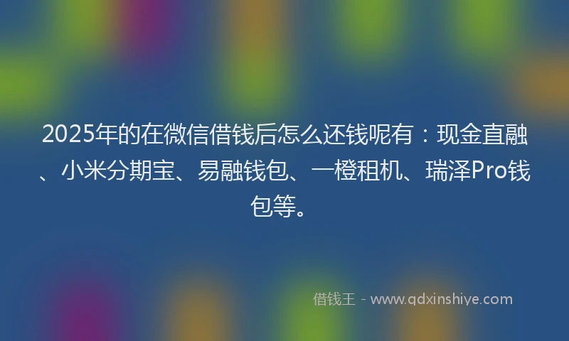 2025年的在微信借钱后怎么还钱呢有：现金直融、小米分期宝、易融钱包、一橙租机、瑞泽Pro钱包等。