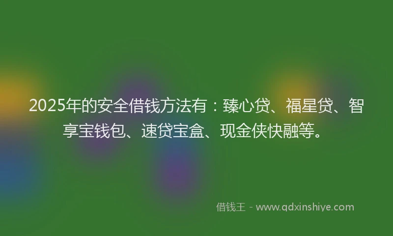 2025年的安全借钱方法有：臻心贷、福星贷、智享宝钱包、速贷宝盒、现金侠快融等。