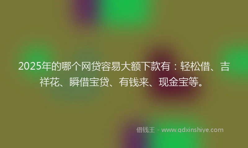 2025年的哪个网贷容易大额下款有：轻松借、吉祥花、瞬借宝贷、有钱来、现金宝等。