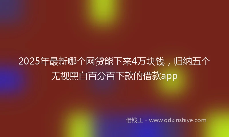 2025年最新哪个网贷能下来4万块钱，归纳五个无视黑白百分百下款的借款app