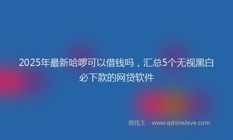 2025年最新哈啰可以借钱吗，汇总5个无视黑白必下款的网贷软件