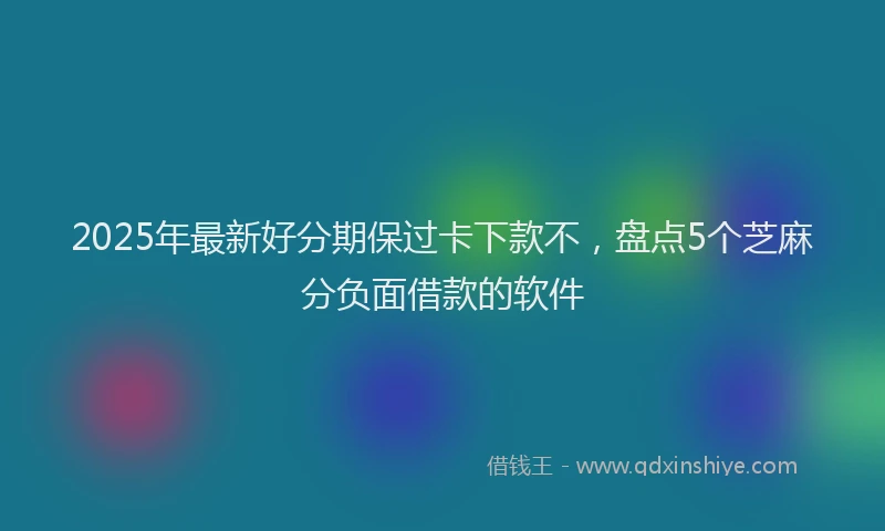 2025年最新好分期保过卡下款不，盘点5个芝麻分负面借款的软件
