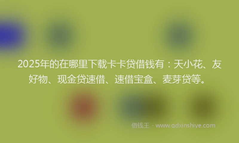 2025年的在哪里下载卡卡贷借钱有：天小花、友好物、现金贷速借、速借宝盒、麦芽贷等。
