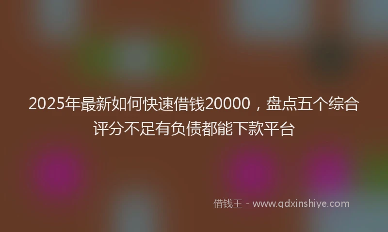 2025年最新如何快速借钱20000，盘点五个综合评分不足有负债都能下款平台