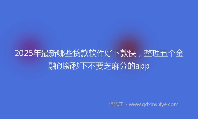 2025年最新哪些贷款软件好下款快，整理五个金融创新秒下不要芝麻分的app