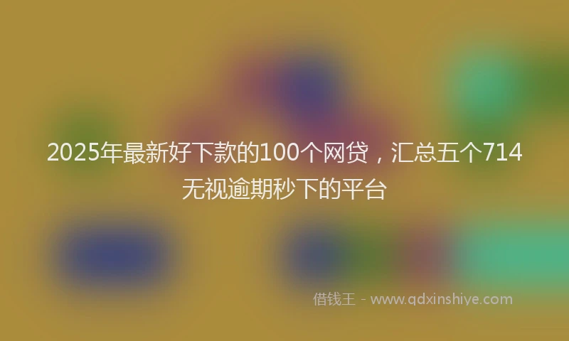 2025年最新好下款的100个网贷，汇总五个714无视逾期秒下的平台