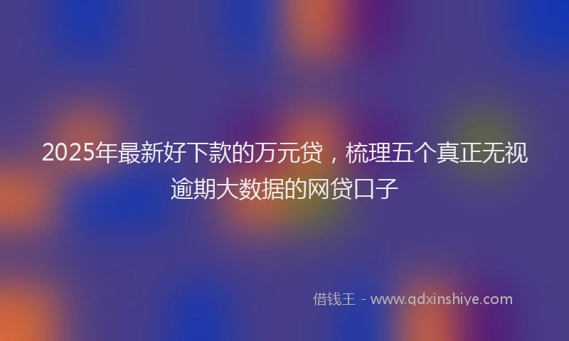 2025年最新好下款的万元贷，梳理五个真正无视逾期大数据的网贷口子