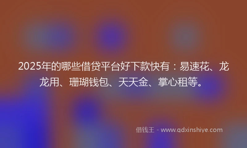 2025年的哪些借贷平台好下款快有：易速花、龙龙用、珊瑚钱包、天天金、掌心租等。