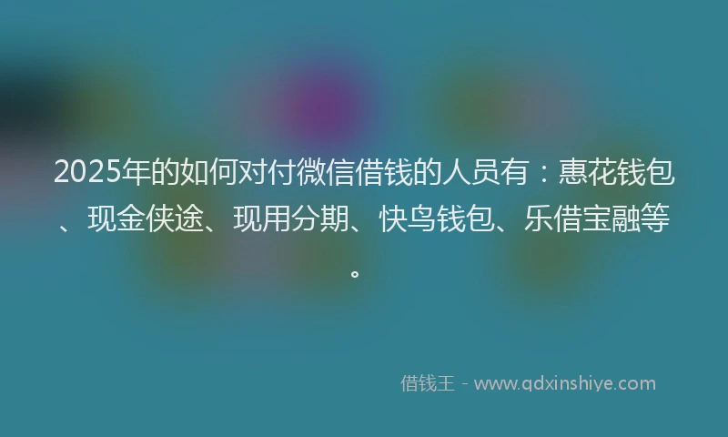 2025年的如何对付微信借钱的人员有：惠花钱包、现金侠途、现用分期、快鸟钱包、乐借宝融等。