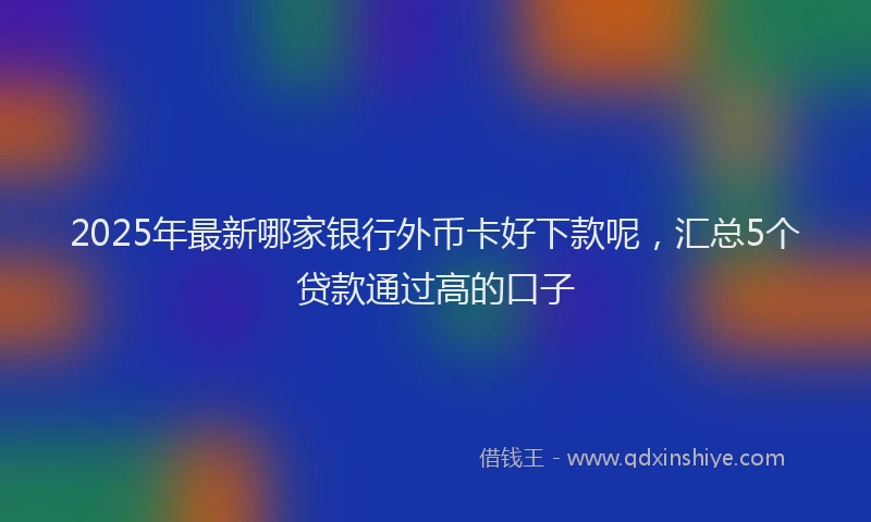 2025年最新哪家银行外币卡好下款呢，汇总5个贷款通过高的口子