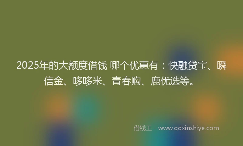 2025年的大额度借钱 哪个优惠有：快融贷宝、瞬信金、哆哆米、青春购、鹿优选等。