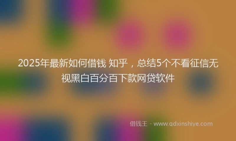 2025年最新如何借钱 知乎，总结5个不看征信无视黑白百分百下款网贷软件