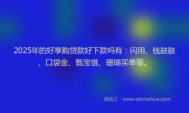 2025年的好享购贷款好下款吗有：闪用、钱鼓鼓、口袋金、甄宝借、珊瑚买单等。