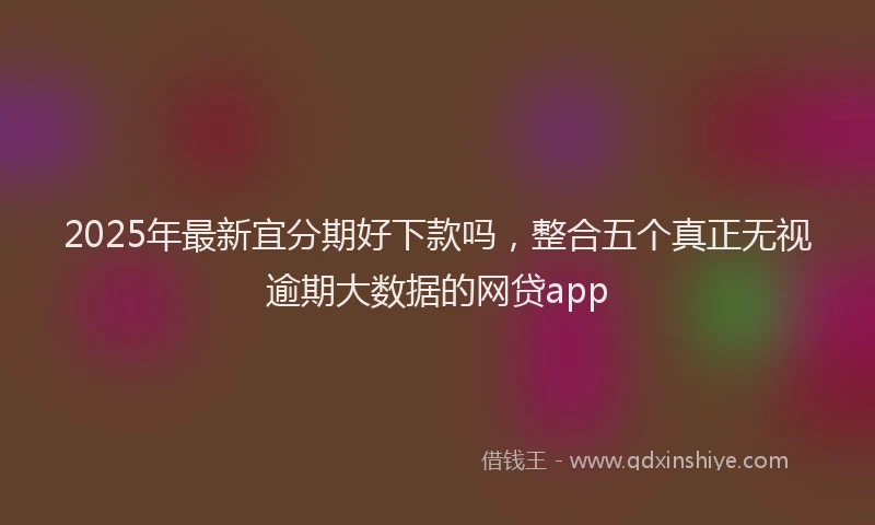 2025年最新宜分期好下款吗，整合五个真正无视逾期大数据的网贷app