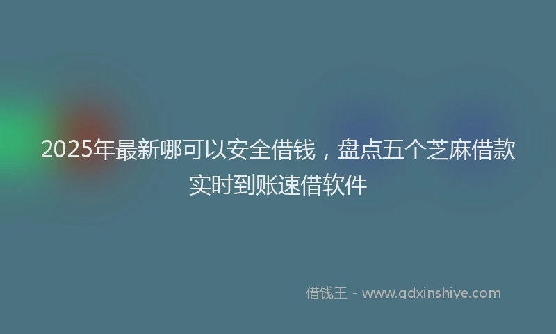 2025年最新哪可以安全借钱，盘点五个芝麻借款实时到账速借软件