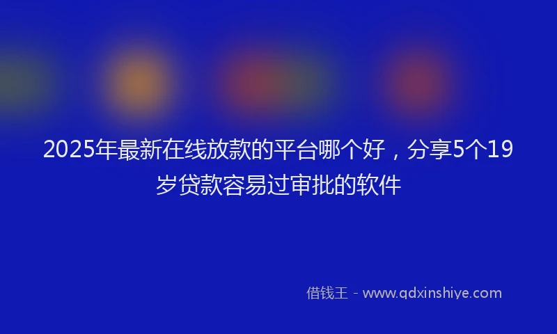 2025年最新在线放款的平台哪个好，分享5个19岁贷款容易过审批的软件