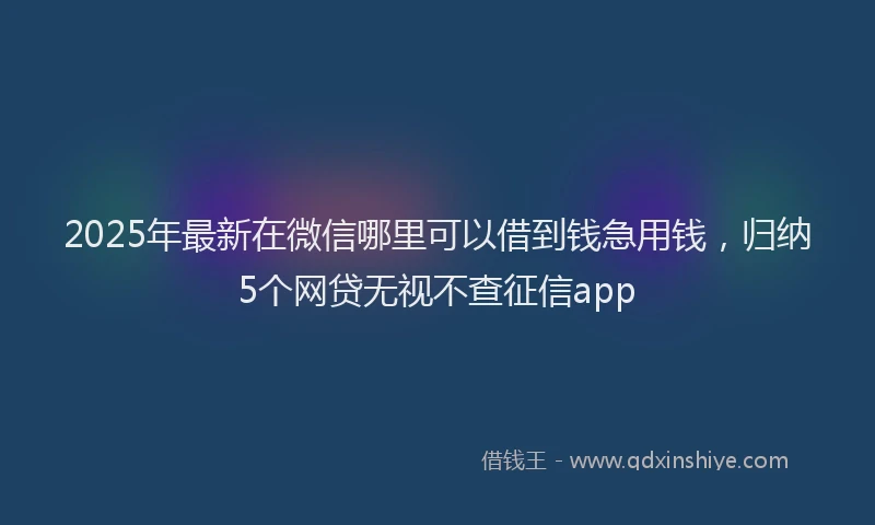 2025年最新在微信哪里可以借到钱急用钱，归纳5个网贷无视不查征信app