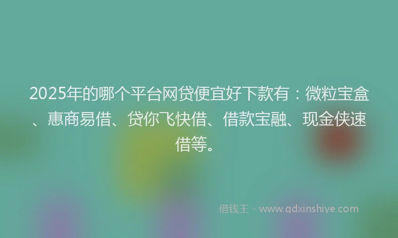 2025年的哪个平台网贷便宜好下款有：微粒宝盒、惠商易借、贷你飞快借、借款宝融、现金侠速借等。