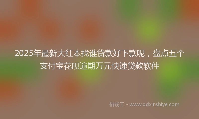 2025年最新大红本找谁贷款好下款呢，盘点五个支付宝花呗逾期万元快速贷款软件