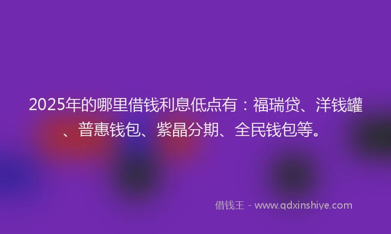 2025年的哪里借钱利息低点有：福瑞贷、洋钱罐、普惠钱包、紫晶分期、全民钱包等。