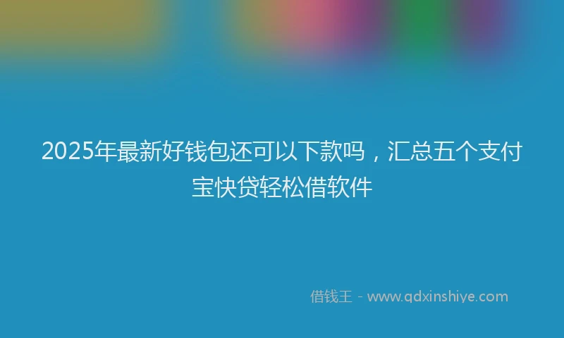 2025年最新好钱包还可以下款吗，汇总五个支付宝快贷轻松借软件