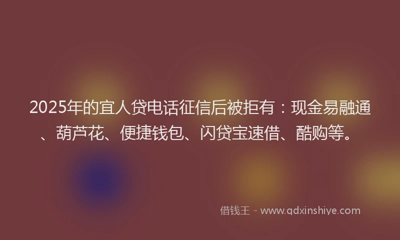 2025年的宜人贷电话征信后被拒有：现金易融通、葫芦花、便捷钱包、闪贷宝速借、酷购等。