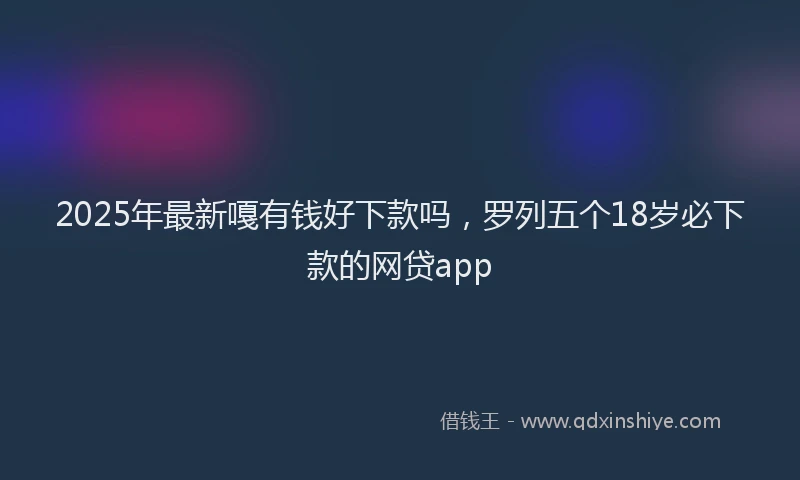 2025年最新嘎有钱好下款吗，罗列五个18岁必下款的网贷app