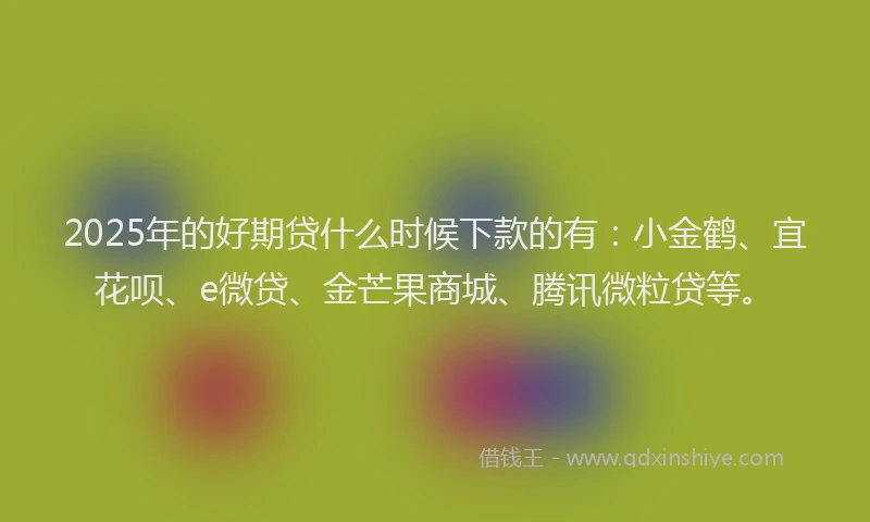 2025年的好期贷什么时候下款的有：小金鹤、宜花呗、e微贷、金芒果商城、腾讯微粒贷等。