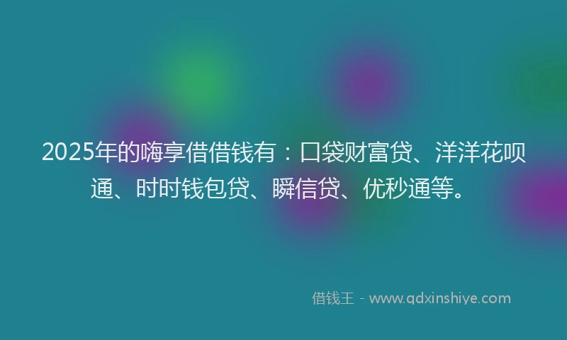 2025年的嗨享借借钱有：口袋财富贷、洋洋花呗通、时时钱包贷、瞬信贷、优秒通等。