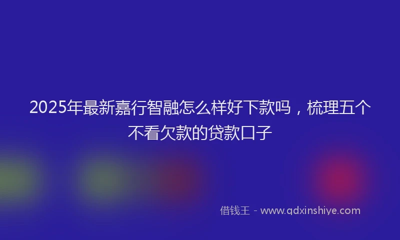 2025年最新嘉行智融怎么样好下款吗，梳理五个不看欠款的贷款口子