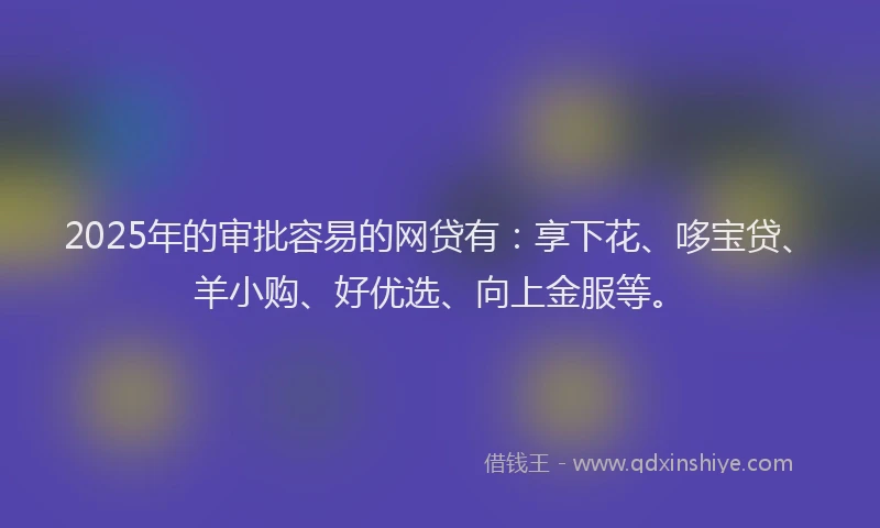 2025年的审批容易的网贷有：享下花、哆宝贷、羊小购、好优选、向上金服等。