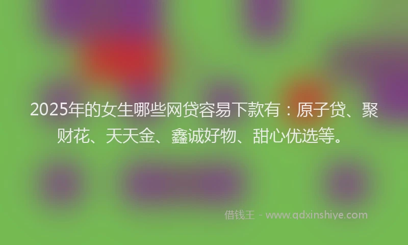 2025年的女生哪些网贷容易下款有：原子贷、聚财花、天天金、鑫诚好物、甜心优选等。