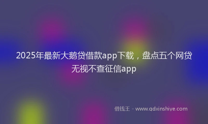 2025年最新大鹅贷借款app下载，盘点五个网贷无视不查征信app