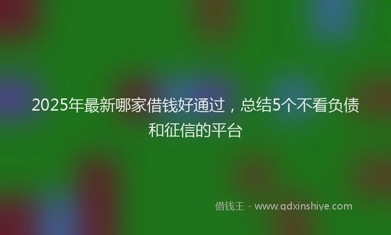 2025年最新哪家借钱好通过，总结5个不看负债和征信的平台