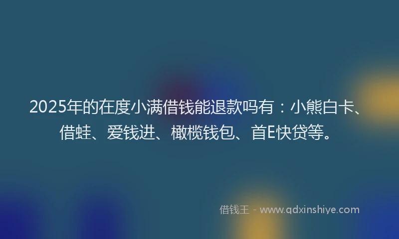 2025年的在度小满借钱能退款吗有：小熊白卡、借蛙、爱钱进、橄榄钱包、首E快贷等。