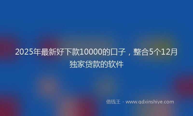 2025年最新好下款10000的口子，整合5个12月独家贷款的软件