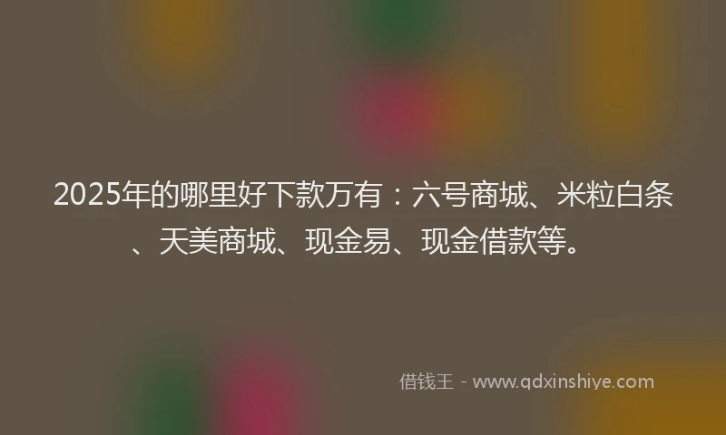 2025年的哪里好下款万有：六号商城、米粒白条、天美商城、现金易、现金借款等。