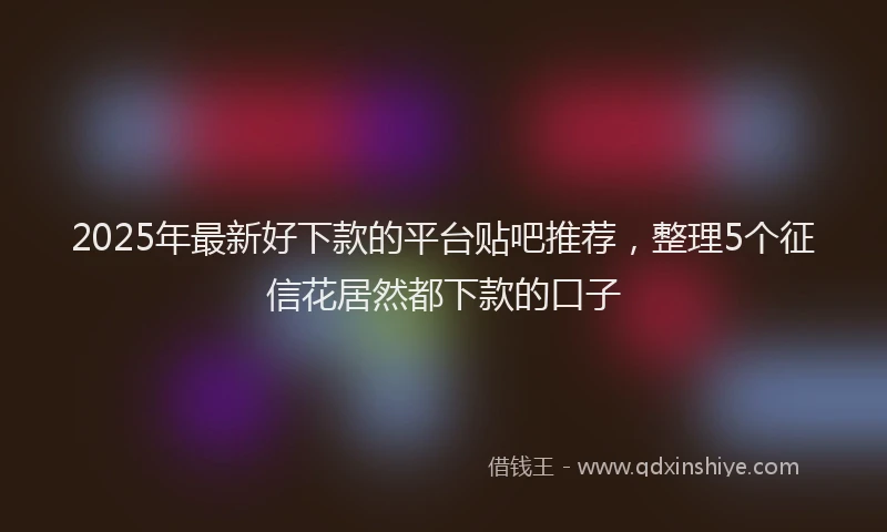 2025年最新好下款的平台贴吧推荐，整理5个征信花居然都下款的口子