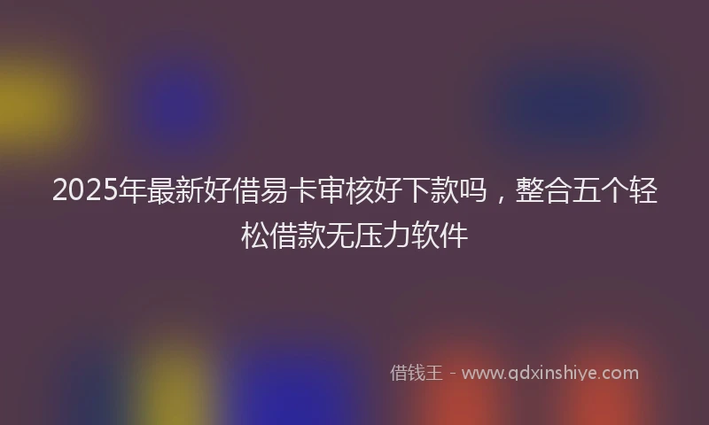 2025年最新好借易卡审核好下款吗，整合五个轻松借款无压力软件