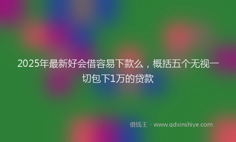2025年最新好会借容易下款么，概括五个无视一切包下1万的贷款