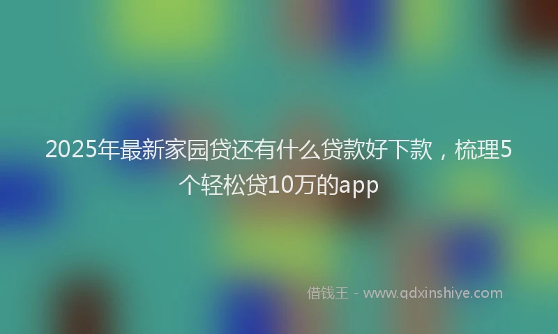 2025年最新家园贷还有什么贷款好下款，梳理5个轻松贷10万的app